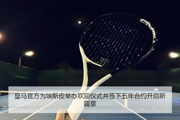 皇马官方为埃斯皮举办欢迎仪式并签下五年合约开启新篇章